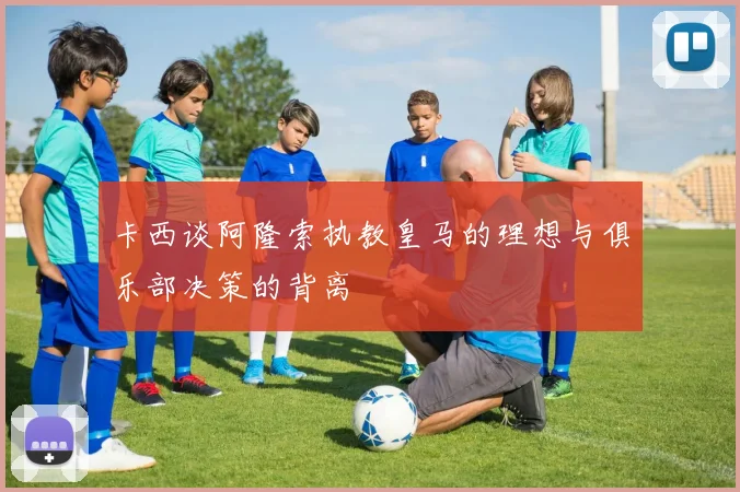 卡西谈阿隆索执教皇马的理想与俱乐部决策的背离