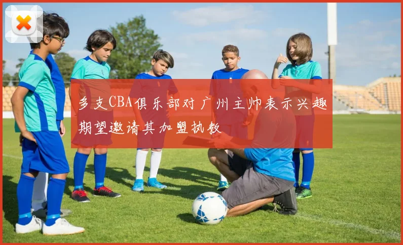 多支CBA俱乐部对广州主帅表示兴趣期望邀请其加盟执教