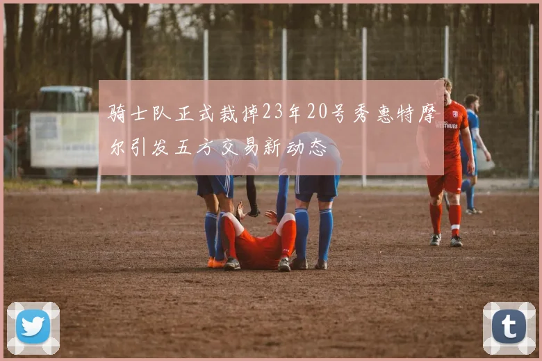 骑士队正式裁掉23年20号秀惠特摩尔引发五方交易新动态