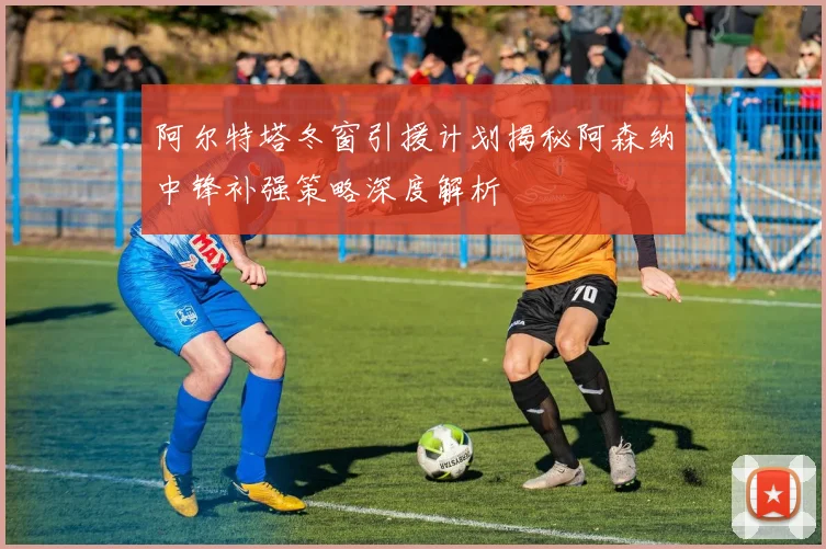 阿尔特塔冬窗引援计划揭秘阿森纳中锋补强策略深度解析