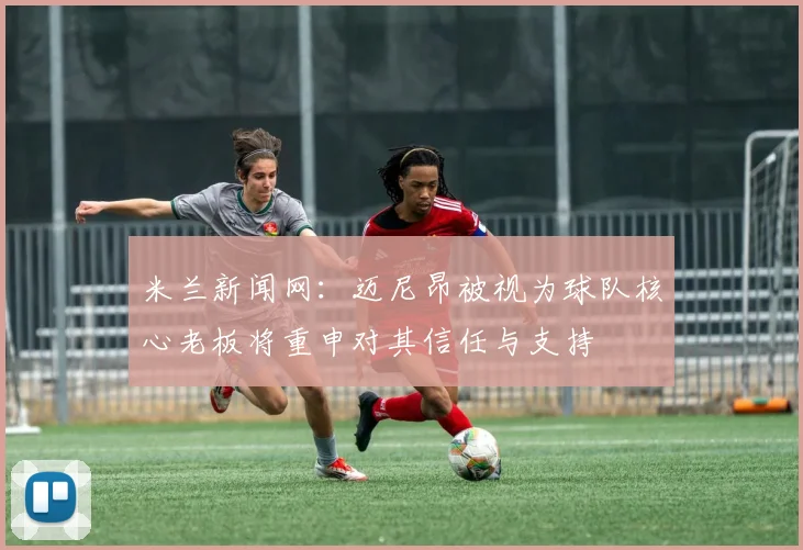 米兰新闻网:迈尼昂被视为球队核心老板将重申对其信任与支持