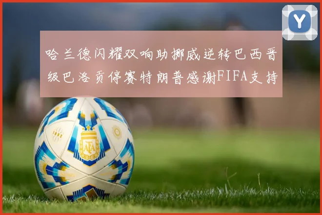 哈兰德闪耀双响助挪威逆转巴西晋级巴洛贡停赛特朗普感谢FIFA支持
