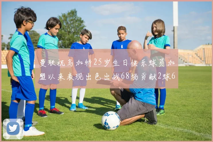 曼联祝乌加特25岁生日快乐球员加盟以来表现出色出战68场贡献2球6助