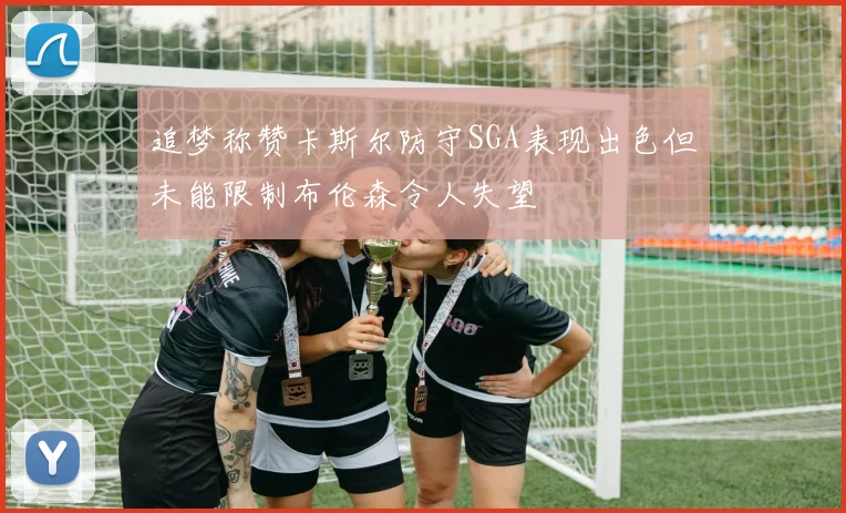 追梦称赞卡斯尔防守SGA表现出色但未能限制布伦森令人失望