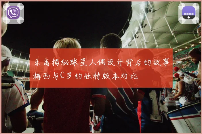 乐高揭秘球星人偶设计背后的故事梅西与C罗的独特版本对比