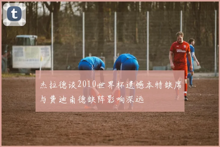 杰拉德谈2010世界杯遗憾本特缺席与费迪南德缺阵影响深远