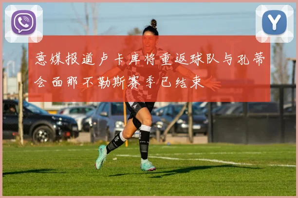 意媒报道卢卡库将重返球队与孔蒂会面那不勒斯赛季已结束