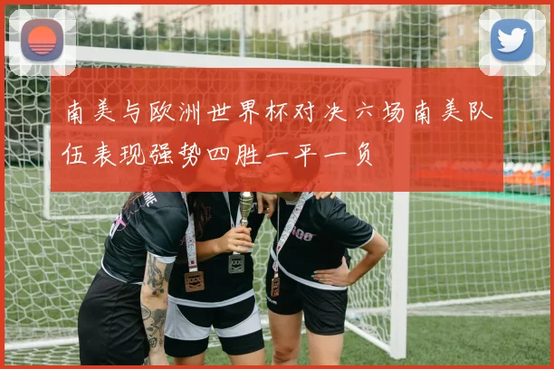南美与欧洲世界杯对决六场南美队伍表现强势四胜一平一负
