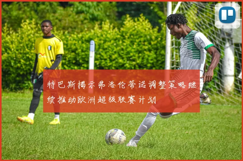 特巴斯揭示弗洛伦蒂诺调整策略继续推动欧洲超级联赛计划