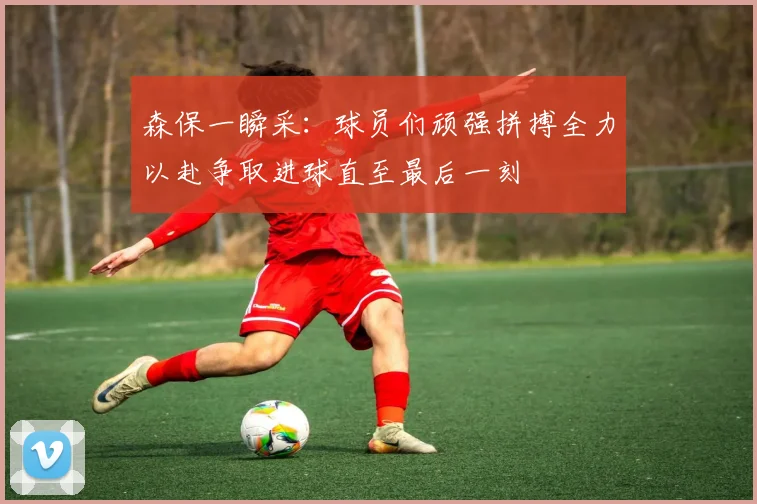 森保一瞬采：球员们顽强拼搏全力以赴争取进球直至最后一刻
