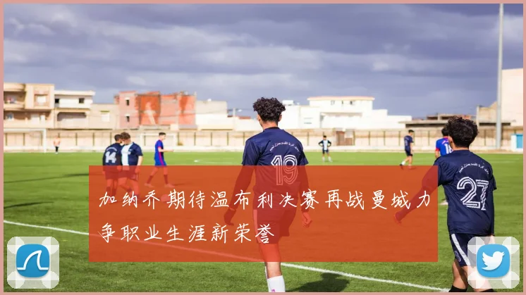 加纳乔期待温布利决赛再战曼城力争职业生涯新荣誉