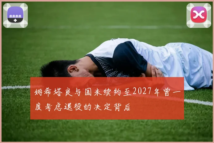 姆希塔良与国米续约至2027年曾一度考虑退役的决定背后