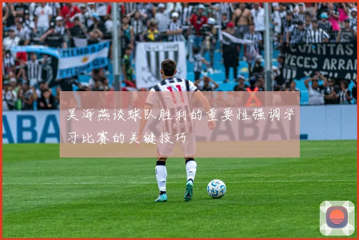 吴海燕谈球队胜利的重要性强调学习比赛的关键技巧