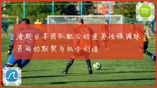 唐斯分享团队配合的重要性强调球员间的默契与机会创造