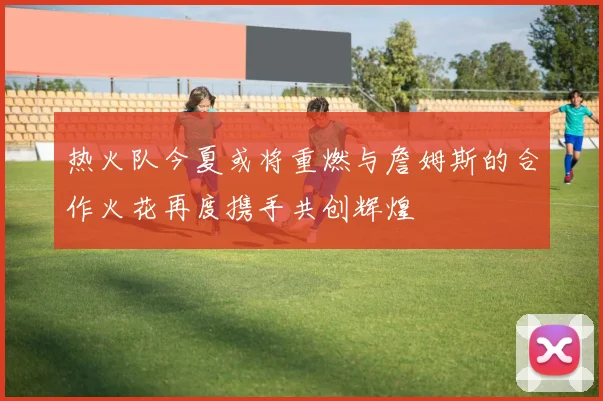 热火队今夏或将重燃与詹姆斯的合作火花再度携手共创辉煌