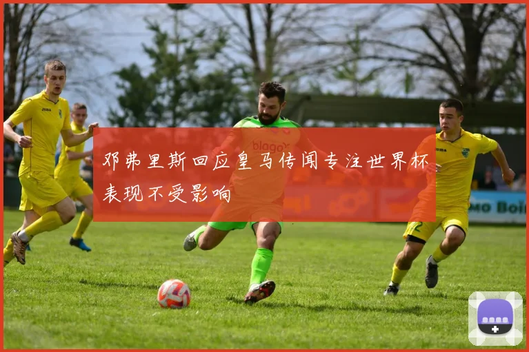 邓弗里斯回应皇马传闻专注世界杯表现不受影响