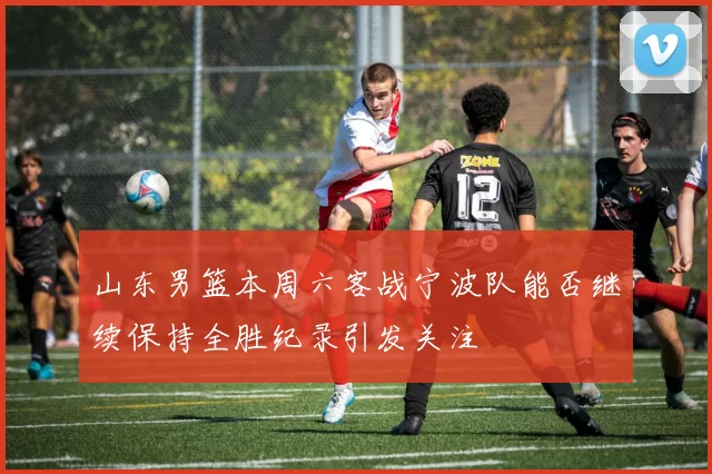 山东男篮本周六客战宁波队能否继续保持全胜纪录引发关注