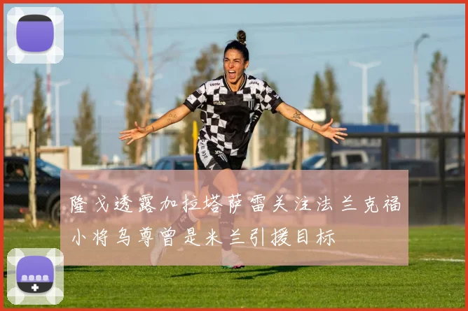 隆戈透露加拉塔萨雷关注法兰克福小将乌尊曾是米兰引援目标