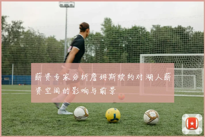 薪资专家分析詹姆斯续约对湖人薪资空间的影响与前景