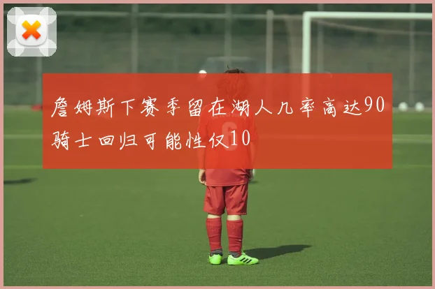 詹姆斯下赛季留在湖人几率高达90骑士回归可能性仅10