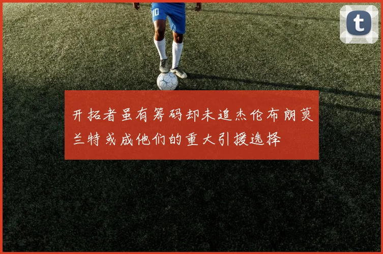 开拓者虽有筹码却未追杰伦布朗莫兰特或成他们的重大引援选择
