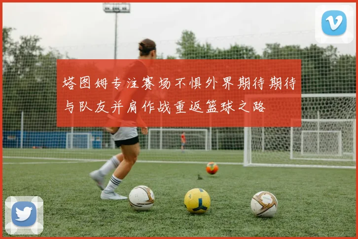 塔图姆专注赛场不惧外界期待期待与队友并肩作战重返篮球之路