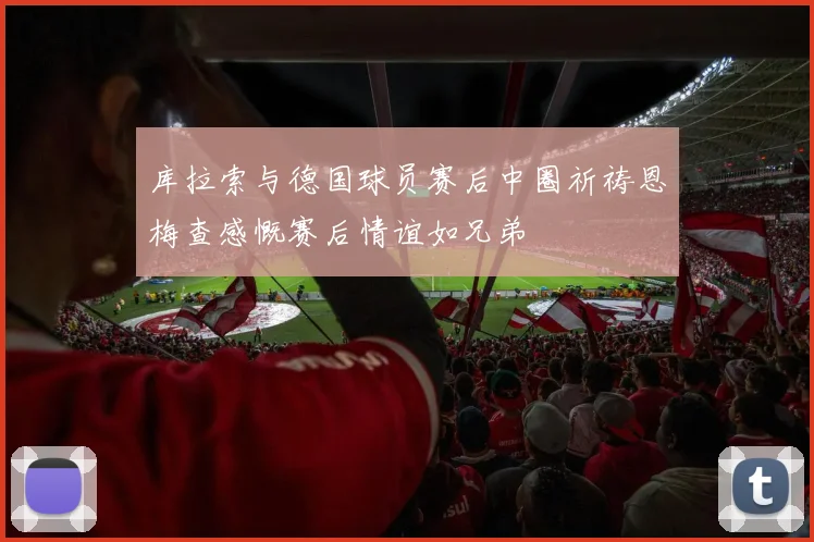 库拉索与德国球员赛后中圈祈祷恩梅查感慨赛后情谊如兄弟