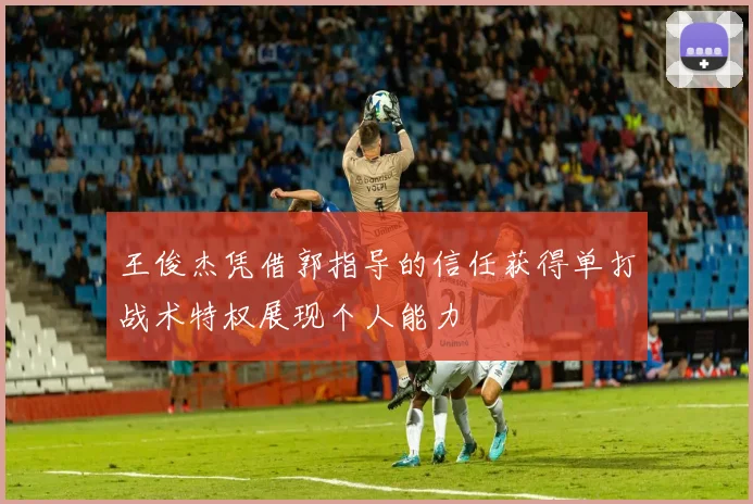 王俊杰凭借郭指导的信任获得单打战术特权展现个人能力