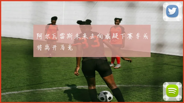 阿尔瓦雷斯未来去向成疑下赛季或将离开马竞