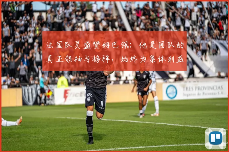 法国队员盛赞姆巴佩:他是团队的真正领袖与榜样,始终为集体利益考虑