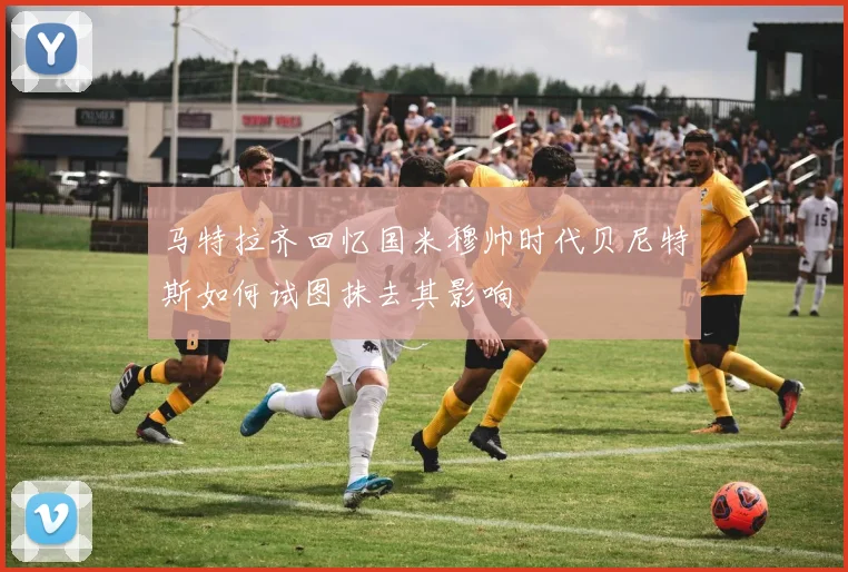马特拉齐回忆国米穆帅时代贝尼特斯如何试图抹去其影响