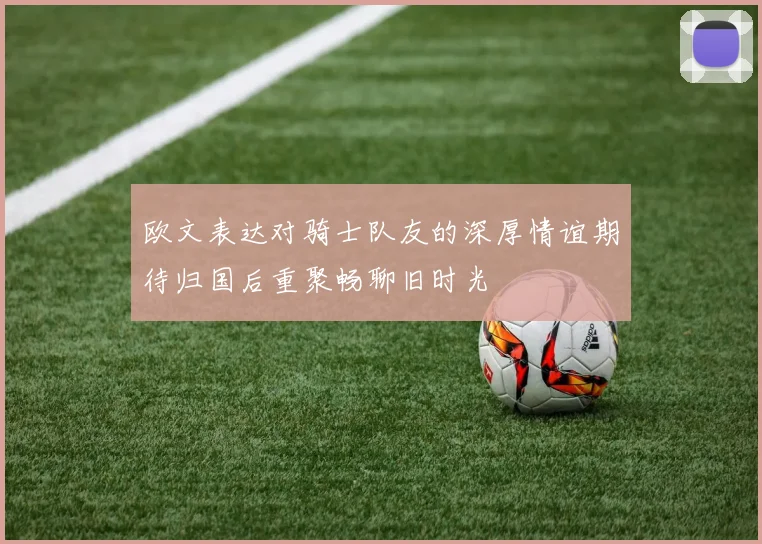欧文表达对骑士队友的深厚情谊期待归国后重聚畅聊旧时光