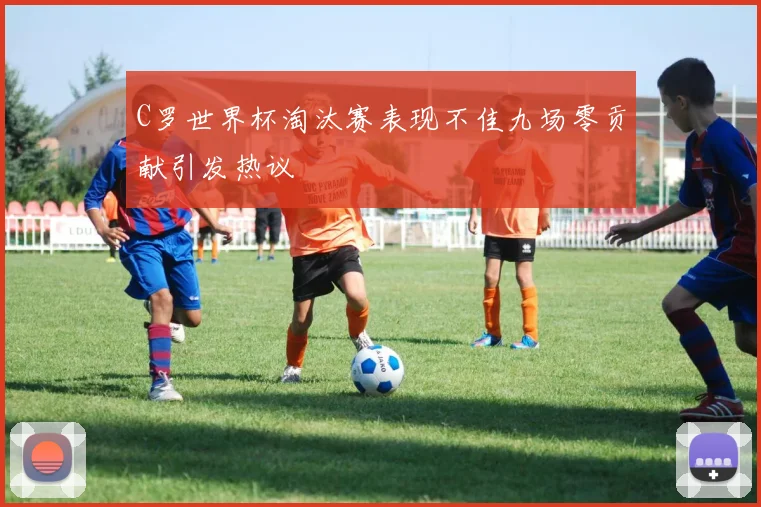 C罗世界杯淘汰赛表现不佳九场零贡献引发热议