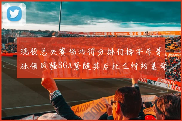 现役总决赛场均得分排行榜字母哥独领风骚SGA紧随其后杜兰特约基奇东契奇争夺第三