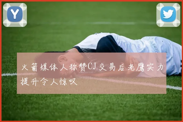 火箭媒体人称赞CJ交易后老鹰实力提升令人惊叹