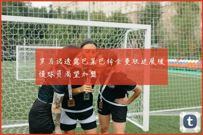 罗马诺透露巴莱巴转会曼联进展缓慢球员渴望加盟