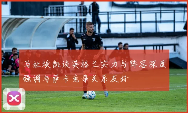 马杜埃凯谈英格兰实力与阵容深度强调与萨卡竞争关系友好