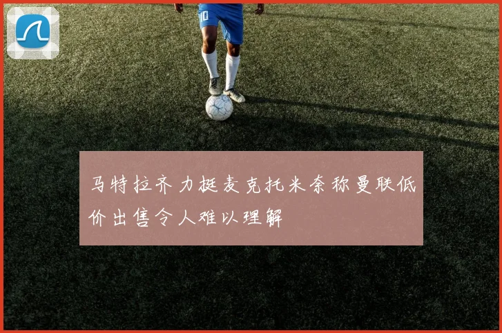 马特拉齐力挺麦克托米奈称曼联低价出售令人难以理解