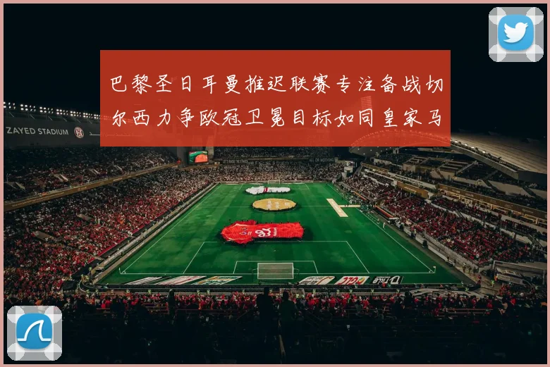 巴黎圣日耳曼推迟联赛专注备战切尔西力争欧冠卫冕目标如同皇家马德里